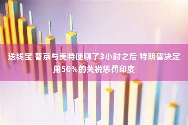 送钱宝 普京与美特使聊了3小时之后 特朗普决定用50%的关税惩罚印度