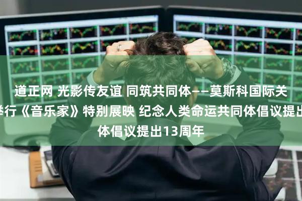 道正网 光影传友谊 同筑共同体——莫斯科国际关系学院举行《音乐家》特别展映 纪念人类命运共同体倡议提出13周年