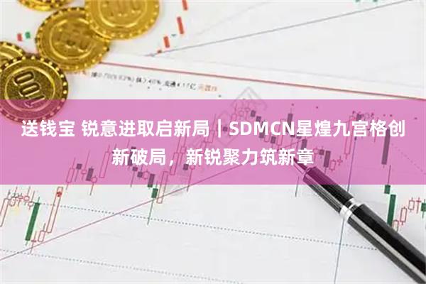 送钱宝 锐意进取启新局｜SDMCN星煌九宫格创新破局，新锐聚力筑新章
