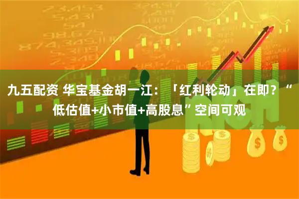 九五配资 华宝基金胡一江：「红利轮动」在即？“低估值+小市值+高股息”空间可观