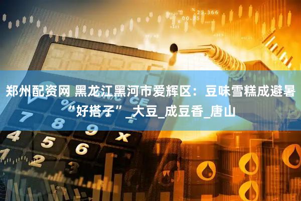 郑州配资网 黑龙江黑河市爱辉区：豆味雪糕成避暑“好搭子”_大豆_成豆香_唐山