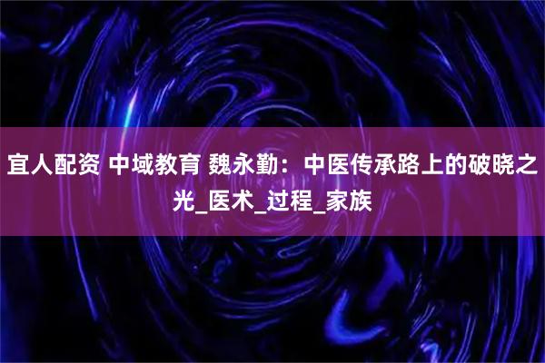 宜人配资 中域教育 魏永勤：中医传承路上的破晓之光_医术_过程_家族