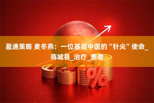 盈通策略 麦冬燕：一位基层中医的“针尖”使命_商城县_治疗_患者