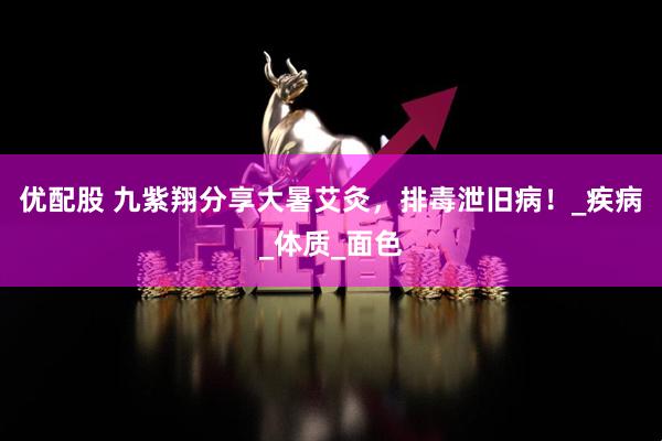 优配股 九紫翔分享大暑艾灸，排毒泄旧病！_疾病_体质_面色