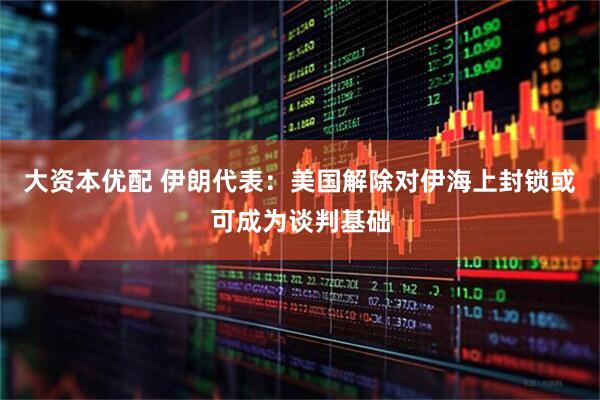 大资本优配 伊朗代表：美国解除对伊海上封锁或可成为谈判基础