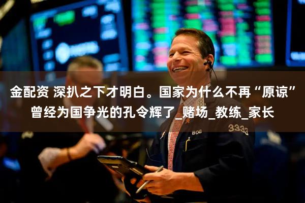 金配资 深扒之下才明白。国家为什么不再“原谅”曾经为国争光的孔令辉了_赌场_教练_家长