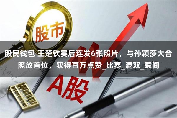 股民钱包 王楚钦赛后连发6张照片，与孙颖莎大合照放首位，获得百万点赞_比赛_混双_瞬间