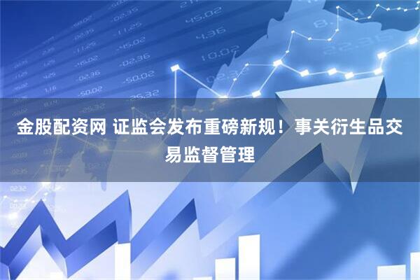 金股配资网 证监会发布重磅新规！事关衍生品交易监督管理