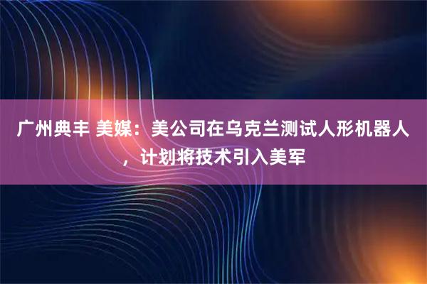 广州典丰 美媒：美公司在乌克兰测试人形机器人，计划将技术引入美军