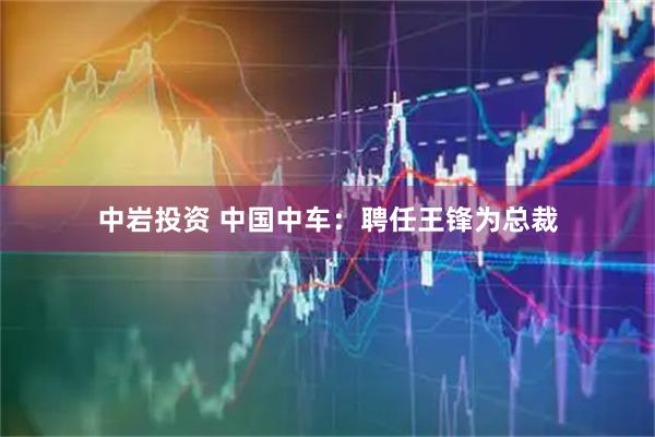 中岩投资 中国中车：聘任王锋为总裁