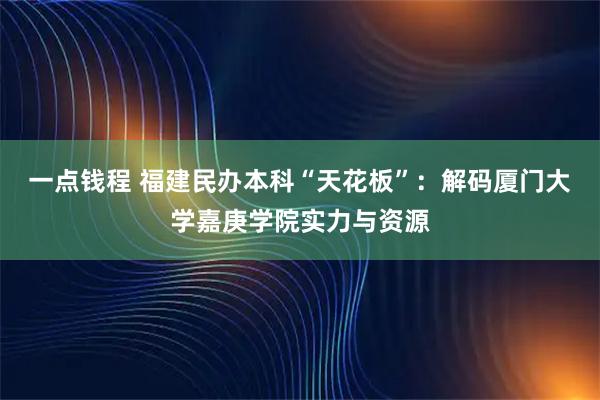 一点钱程 福建民办本科“天花板”：解码厦门大学嘉庚学院实力与资源