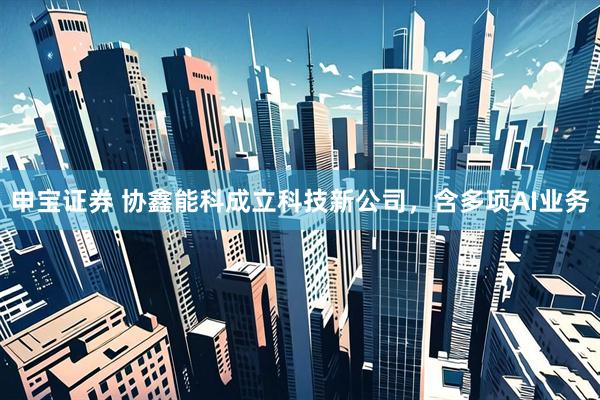 申宝证券 协鑫能科成立科技新公司，含多项AI业务
