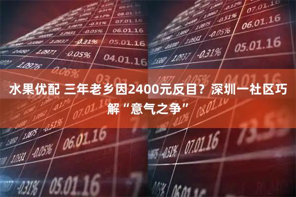 水果优配 三年老乡因2400元反目？深圳一社区巧解“意气之争”