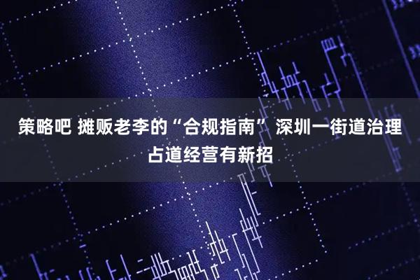 策略吧 摊贩老李的“合规指南” 深圳一街道治理占道经营有新招