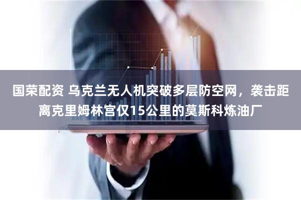 国荣配资 乌克兰无人机突破多层防空网，袭击距离克里姆林宫仅15公里的莫斯科炼油厂