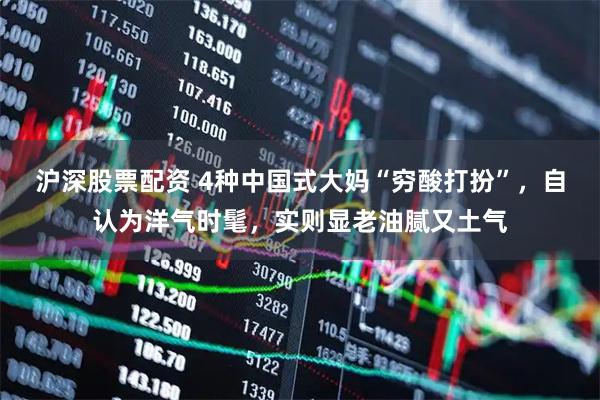 沪深股票配资 4种中国式大妈“穷酸打扮”，自认为洋气时髦，实则显老油腻又土气