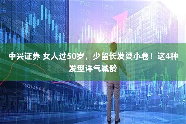 中兴证券 女人过50岁，少留长发烫小卷！这4种发型洋气减龄
