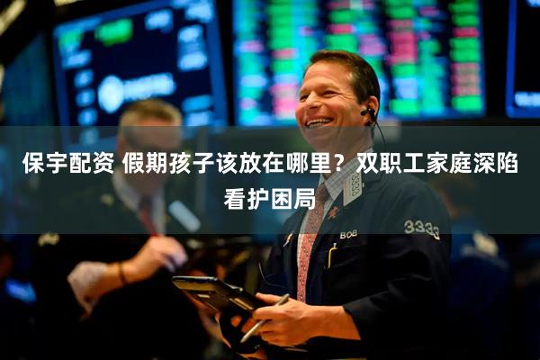 保宇配资 假期孩子该放在哪里？双职工家庭深陷看护困局